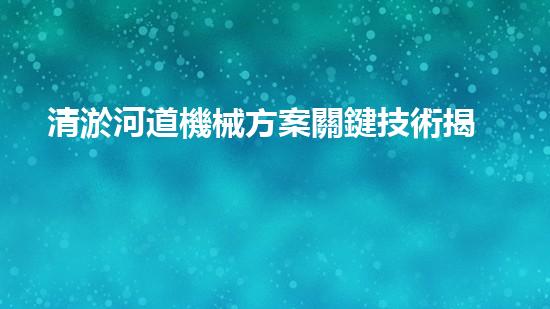 清淤河道機械方案關鍵技術揭秘：提升清淤效率的突破性方法！
